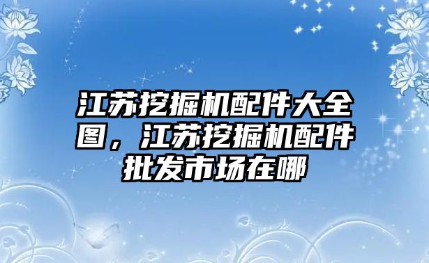 江蘇挖掘機(jī)配件大全圖，江蘇挖掘機(jī)配件批發(fā)市場(chǎng)在哪