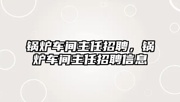 鍋爐車間主任招聘，鍋爐車間主任招聘信息