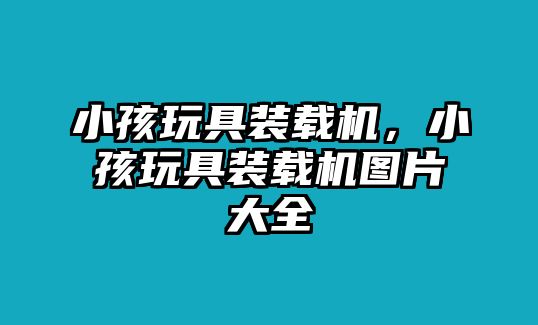 小孩玩具裝載機，小孩玩具裝載機圖片大全