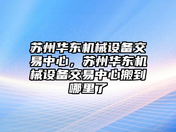 蘇州華東機械設(shè)備交易中心，蘇州華東機械設(shè)備交易中心搬到哪里了