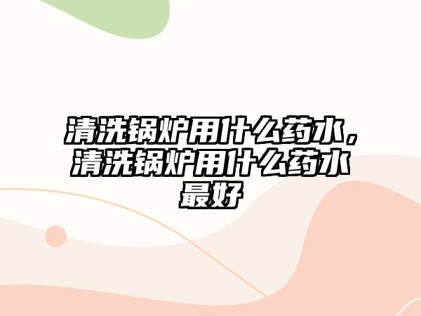 清洗鍋爐用什么藥水，清洗鍋爐用什么藥水最好