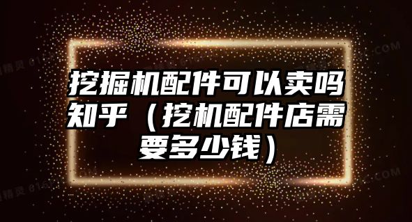 挖掘機配件可以賣嗎知乎（挖機配件店需要多少錢）