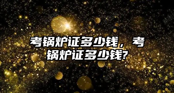 考鍋爐證多少錢(qián)，考鍋爐證多少錢(qián)?