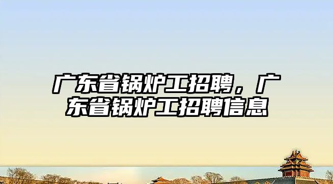 廣東省鍋爐工招聘，廣東省鍋爐工招聘信息