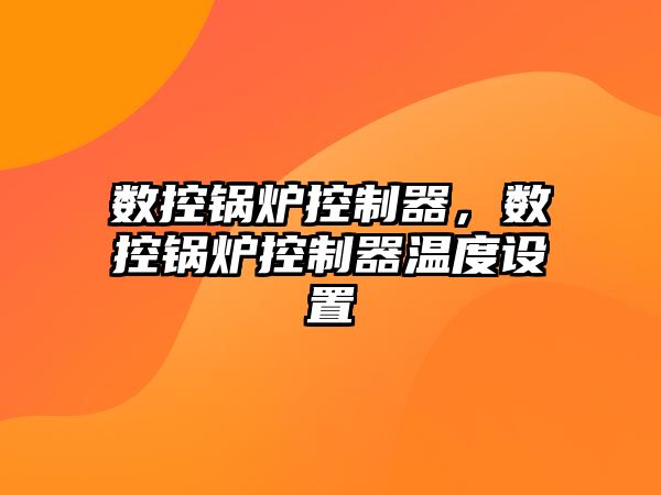 數(shù)控鍋爐控制器，數(shù)控鍋爐控制器溫度設(shè)置