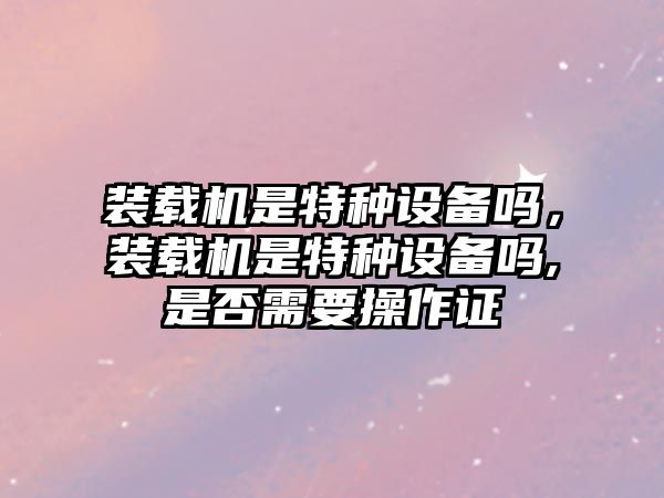 裝載機(jī)是特種設(shè)備嗎，裝載機(jī)是特種設(shè)備嗎,是否需要操作證