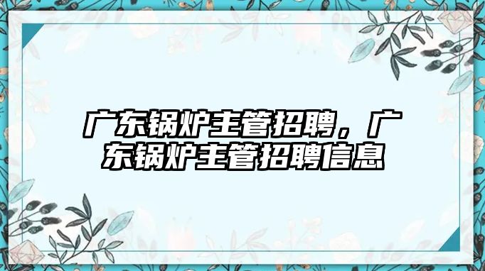 廣東鍋爐主管招聘，廣東鍋爐主管招聘信息