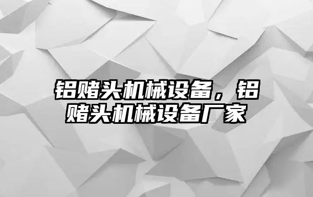 鋁賭頭機械設(shè)備，鋁賭頭機械設(shè)備廠家