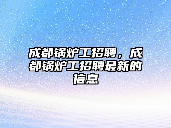 成都鍋爐工招聘，成都鍋爐工招聘最新的信息