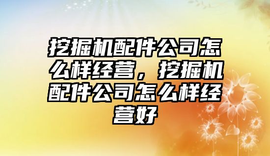 挖掘機配件公司怎么樣經營，挖掘機配件公司怎么樣經營好