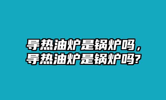 導(dǎo)熱油爐是鍋爐嗎，導(dǎo)熱油爐是鍋爐嗎?