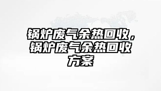 鍋爐廢氣余熱回收，鍋爐廢氣余熱回收方案