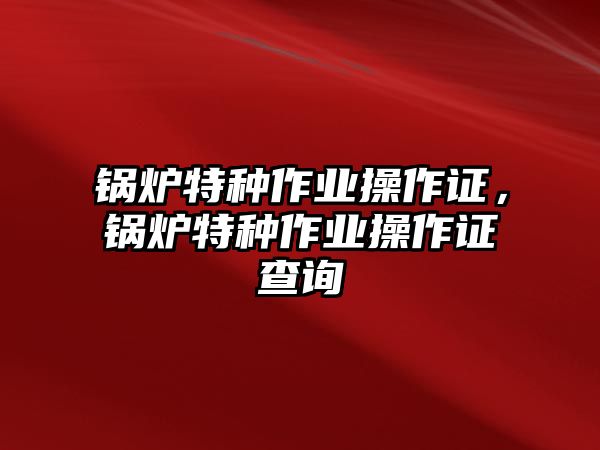 鍋爐特種作業(yè)操作證，鍋爐特種作業(yè)操作證查詢