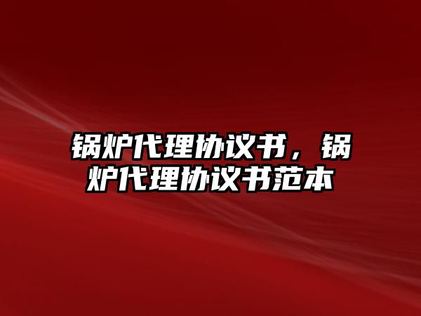 鍋爐代理協(xié)議書(shū)，鍋爐代理協(xié)議書(shū)范本