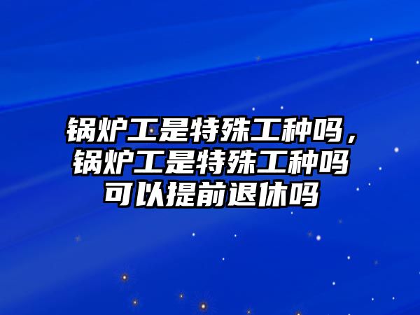 鍋爐工是特殊工種嗎，鍋爐工是特殊工種嗎可以提前退休嗎