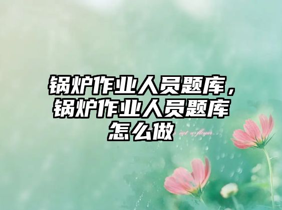 鍋爐作業人員題庫，鍋爐作業人員題庫怎么做