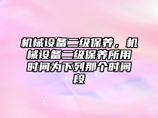 機械設備二級保養，機械設備二級保養所用時間為下列那個時間段