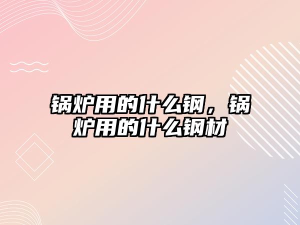 鍋爐用的什么鋼，鍋爐用的什么鋼材