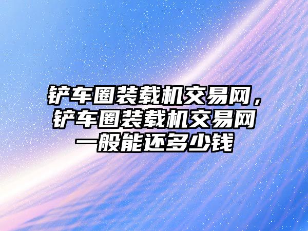 鏟車圈裝載機(jī)交易網(wǎng)，鏟車圈裝載機(jī)交易網(wǎng)一般能還多少錢