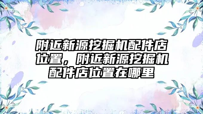 附近新源挖掘機配件店位置，附近新源挖掘機配件店位置在哪里