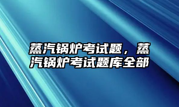 蒸汽鍋爐考試題，蒸汽鍋爐考試題庫全部