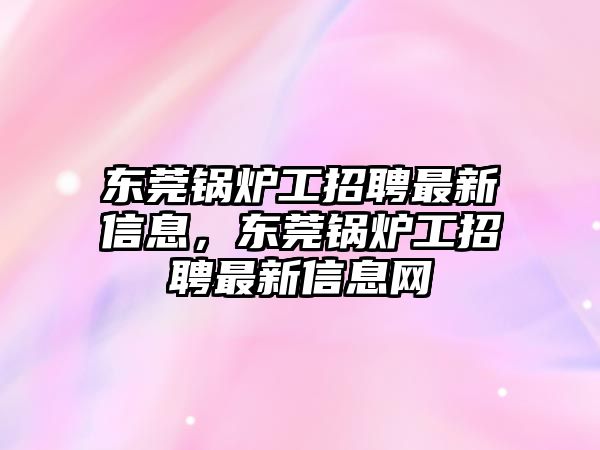 東莞鍋爐工招聘最新信息，東莞鍋爐工招聘最新信息網