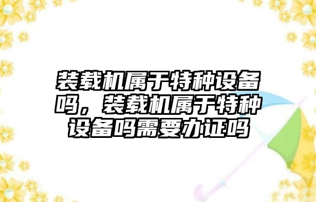 裝載機屬于特種設備嗎，裝載機屬于特種設備嗎需要辦證嗎