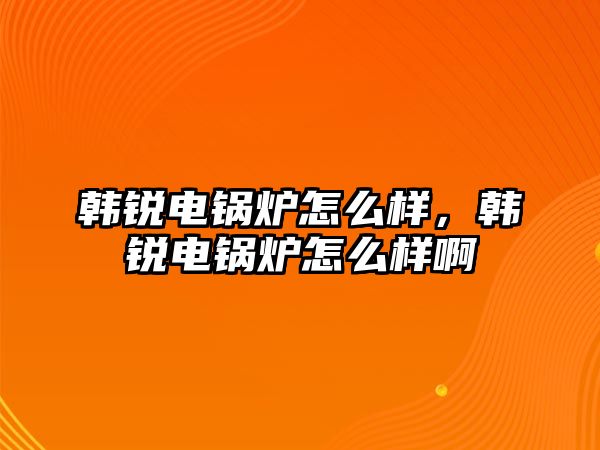 韓銳電鍋爐怎么樣，韓銳電鍋爐怎么樣啊