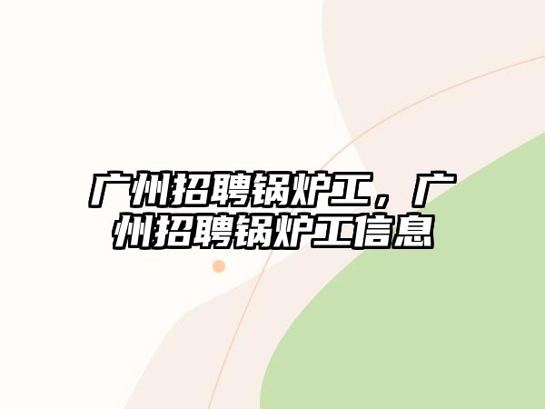 廣州招聘鍋爐工，廣州招聘鍋爐工信息