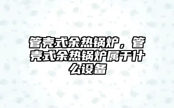 管殼式余熱鍋爐，管殼式余熱鍋爐屬于什么設(shè)備