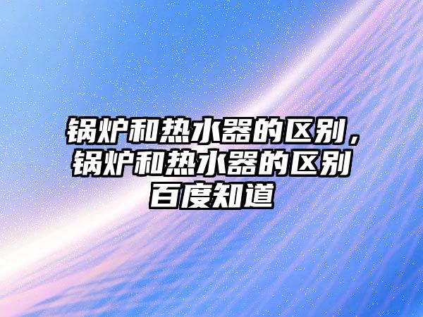 鍋爐和熱水器的區(qū)別，鍋爐和熱水器的區(qū)別百度知道