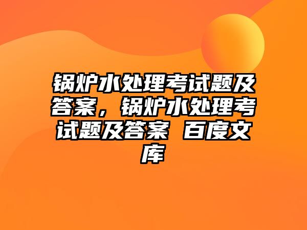 鍋爐水處理考試題及答案，鍋爐水處理考試題及答案 百度文庫