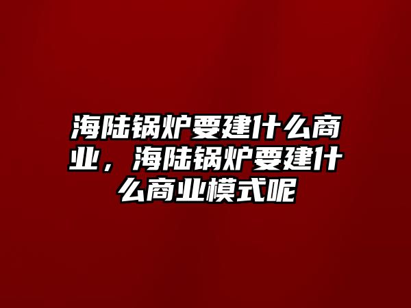 海陸鍋爐要建什么商業，海陸鍋爐要建什么商業模式呢