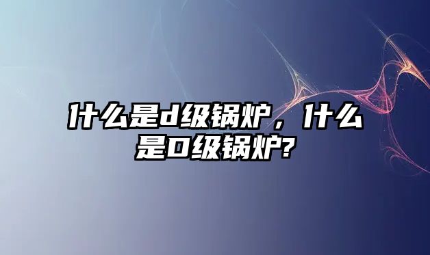 什么是d級(jí)鍋爐，什么是D級(jí)鍋爐?