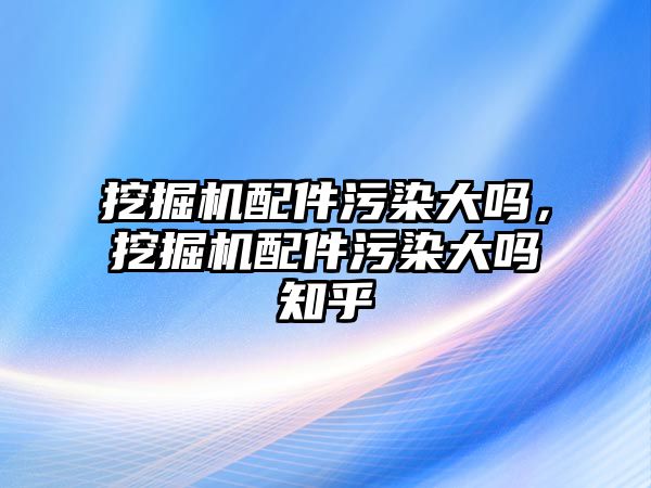 挖掘機配件污染大嗎，挖掘機配件污染大嗎知乎