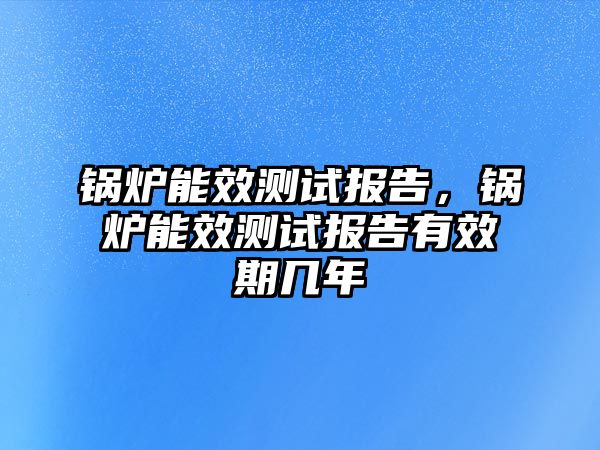 鍋爐能效測試報告，鍋爐能效測試報告有效期幾年