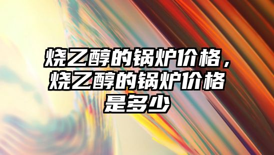 燒乙醇的鍋爐價格，燒乙醇的鍋爐價格是多少