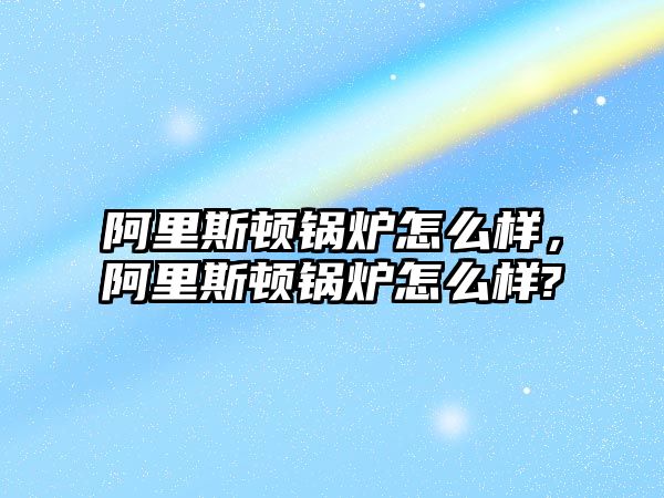 阿里斯頓鍋爐怎么樣，阿里斯頓鍋爐怎么樣?