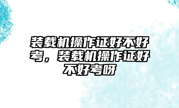 裝載機操作證好不好考，裝載機操作證好不好考呀