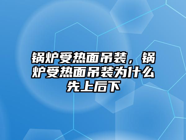 鍋爐受熱面吊裝，鍋爐受熱面吊裝為什么先上后下