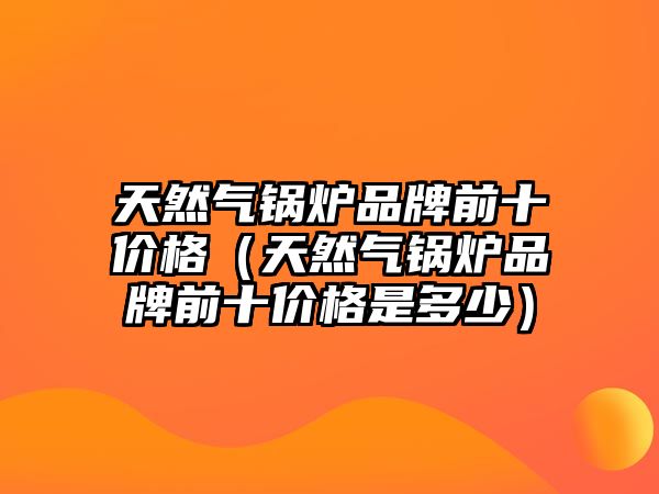 天然氣鍋爐品牌前十價格（天然氣鍋爐品牌前十價格是多少）