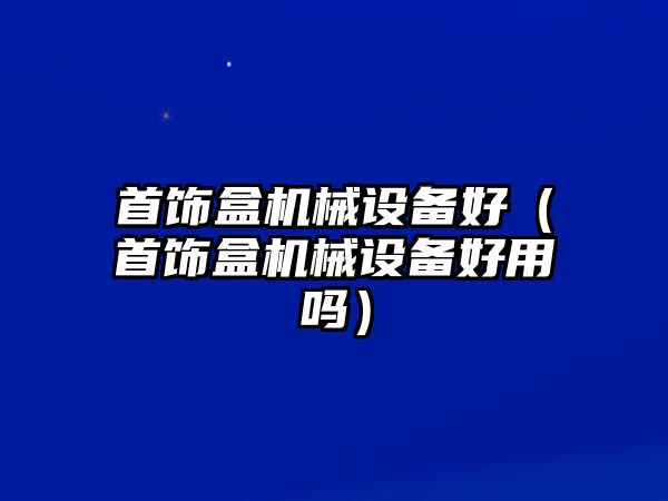 首飾盒機械設備好（首飾盒機械設備好用嗎）