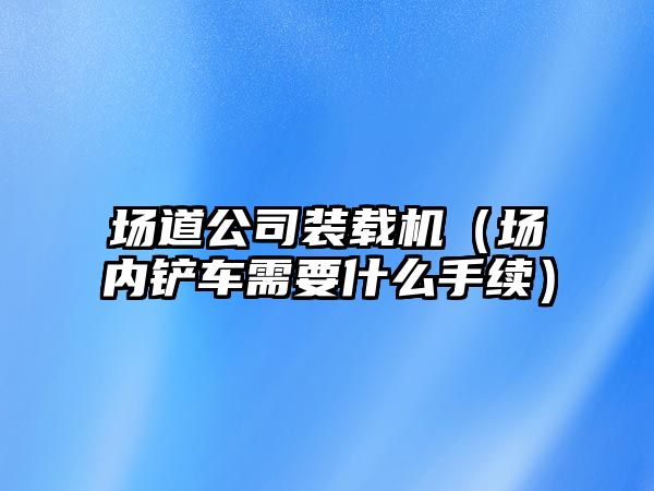 場道公司裝載機（場內(nèi)鏟車需要什么手續(xù)）