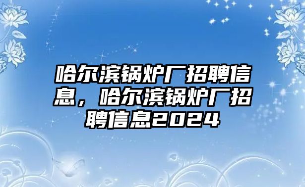 哈爾濱鍋爐廠招聘信息，哈爾濱鍋爐廠招聘信息2024