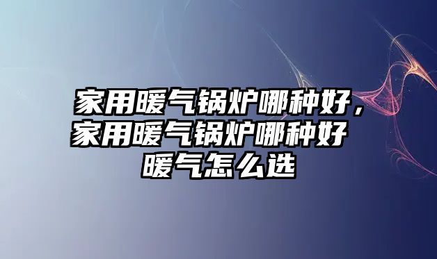 家用暖氣鍋爐哪種好，家用暖氣鍋爐哪種好 暖氣怎么選