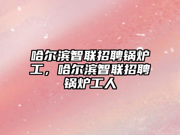 哈爾濱智聯(lián)招聘鍋爐工，哈爾濱智聯(lián)招聘鍋爐工人