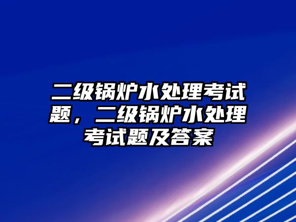 二級鍋爐水處理考試題，二級鍋爐水處理考試題及答案