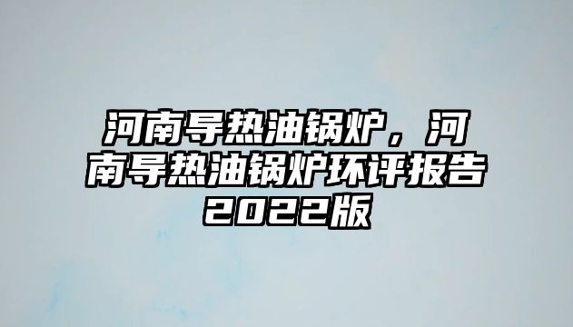 河南導(dǎo)熱油鍋爐，河南導(dǎo)熱油鍋爐環(huán)評(píng)報(bào)告2022版