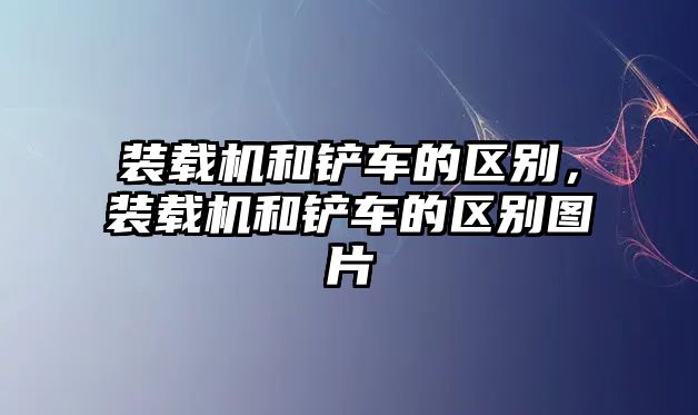 裝載機和鏟車的區別，裝載機和鏟車的區別圖片