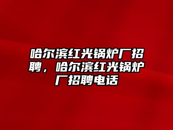 哈爾濱紅光鍋爐廠招聘，哈爾濱紅光鍋爐廠招聘電話